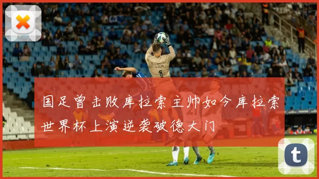 国足曾击败库拉索主帅如今库拉索世界杯上演逆袭破德大门