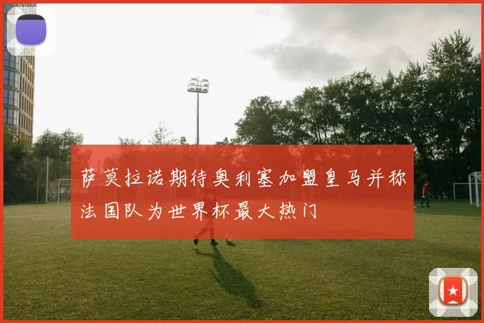 萨莫拉诺期待奥利塞加盟皇马并称法国队为世界杯最大热门
