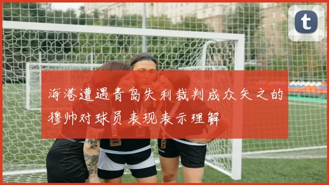海港遭遇青岛失利裁判成众矢之的穆帅对球员表现表示理解