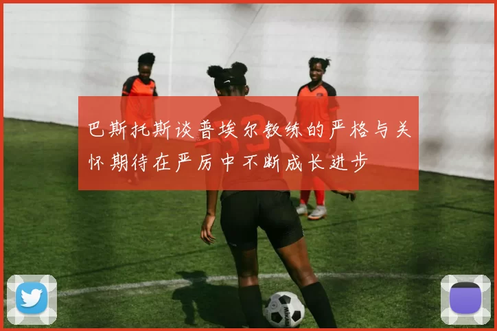 巴斯托斯谈普埃尔教练的严格与关怀期待在严厉中不断成长进步