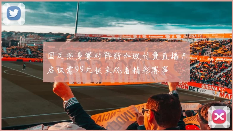 国足热身赛对阵新加坡付费直播开启仅需99元快来观看精彩赛事