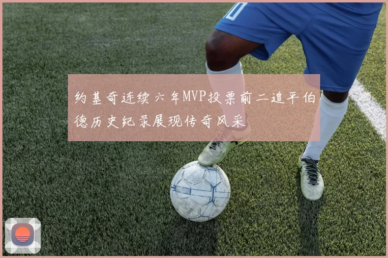 约基奇连续六年MVP投票前二追平伯德历史纪录展现传奇风采
