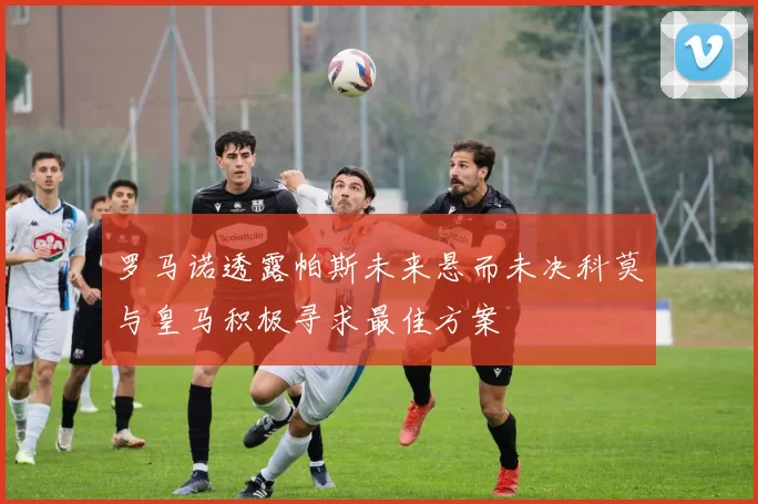 罗马诺透露帕斯未来悬而未决科莫与皇马积极寻求最佳方案