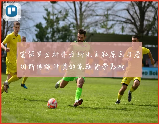 富保罗分析乔丹科比自私原因与詹姆斯传球习惯的家庭背景影响