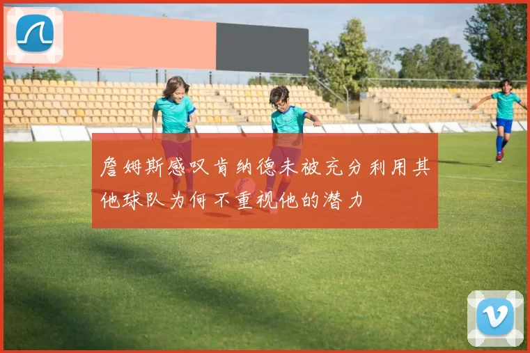 詹姆斯感叹肯纳德未被充分利用其他球队为何不重视他的潜力